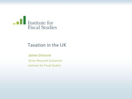 Taxation in the UK James Browne Senior Research Economist Institute for Fiscal Studies.