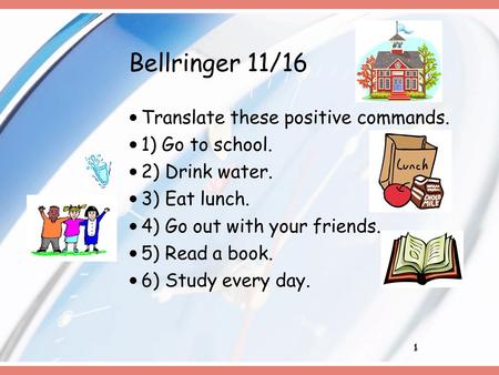 1 Bellringer 11/16 Translate these positive commands. 1) Go to school. 2) Drink water. 3) Eat lunch. 4) Go out with your friends. 5) Read a book. 6) Study.