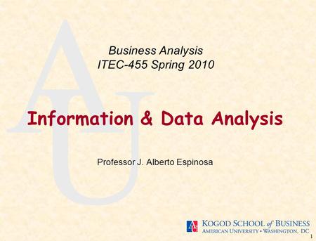 1 A U Information & Data Analysis Professor J. Alberto Espinosa Business Analysis ITEC-455 Spring 2010.