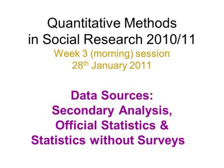 Quantitative Methods in Social Research 2010/11 Week 3 (morning) session 28th January 2011 Data Sources: Secondary Analysis, Official Statistics &