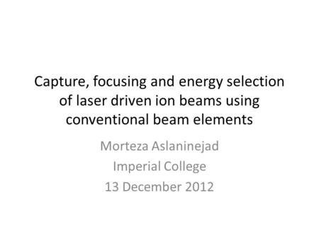 Capture, focusing and energy selection of laser driven ion beams using conventional beam elements Morteza Aslaninejad Imperial College 13 December 2012.