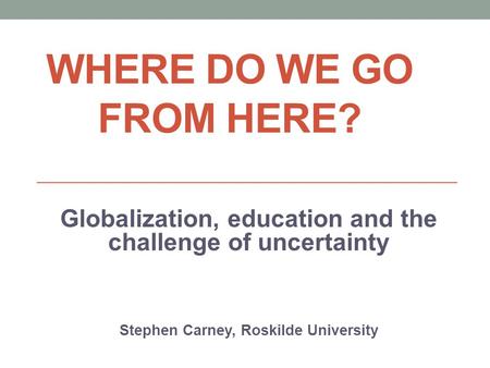 WHERE DO WE GO FROM HERE? Globalization, education and the challenge of uncertainty Stephen Carney, Roskilde University.