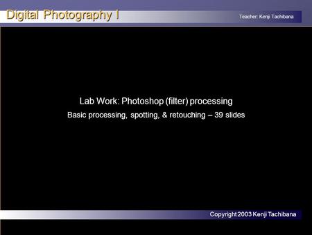 Teacher: Kenji Tachibana Digital Photography I x Lab Work: Photoshop (filter) processing Basic processing, spotting, & retouching – 39 slides Copyright.