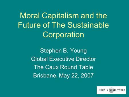 Moral Capitalism and the Future of The Sustainable Corporation Stephen B. Young Global Executive Director The Caux Round Table Brisbane, May 22, 2007.