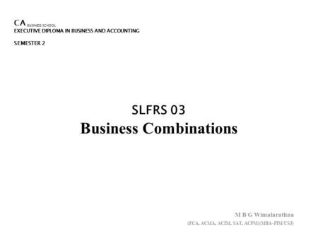 CA BUSINESS SCHOOL EXECUTIVE DIPLOMA IN BUSINESS AND ACCOUNTING SEMESTER 2 SLFRS 03 Business Combinations M B G Wimalarathna (FCA, ACMA, ACIM, SAT, ACPM)(MBA–PIM/USJ)