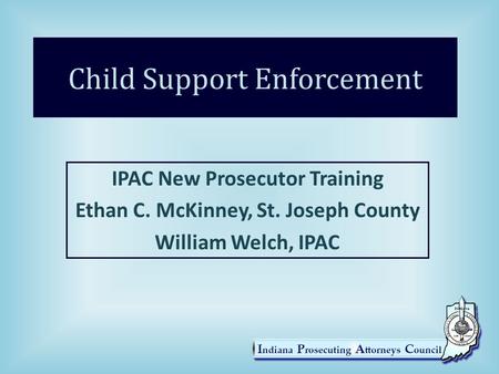 Child Support Enforcement IPAC New Prosecutor Training Ethan C. McKinney, St. Joseph County William Welch, IPAC.