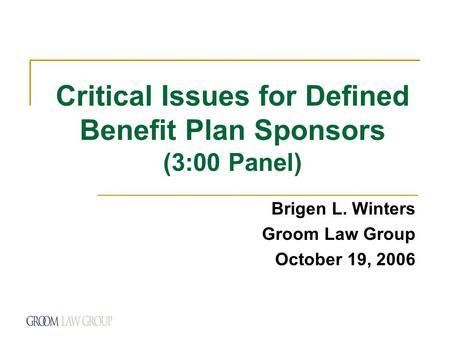 Critical Issues for Defined Benefit Plan Sponsors (3:00 Panel) Brigen L. Winters Groom Law Group October 19, 2006.