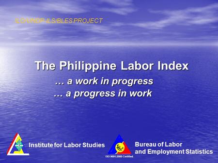 The Philippine Labor Index … a work in progress … a progress in work ILO/UNDP-ILS/BLES PROJECT ISO 9001:2000 Certified Institute for Labor Studies Bureau.