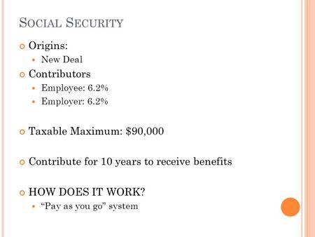 S OCIAL S ECURITY Origins: New Deal Contributors Employee: 6.2% Employer: 6.2% Taxable Maximum: $90,000 Contribute for 10 years to receive benefits HOW.