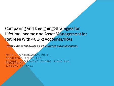 SYSTEMATIC WITHDRAWALS, LIFE ANNUITIES AND INVESTMENTS MARK J. WARSHAWSKY, PH.D., PRESIDENT, RELIAS LLC AUTHOR, RETIREMENT INCOME: RISKS AND STRATEGIES.