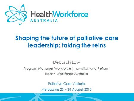 Shaping the future of palliative care leadership: taking the reins Deborah Law Program Manager Workforce Innovation and Reform Health Workforce Australia.