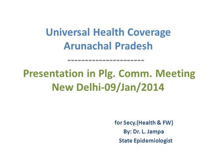 Universal Health Coverage Arunachal Pradesh ---------------------- Presentation in Plg. Comm. Meeting New Delhi-09/Jan/2014 for Secy.(Health & FW) By: