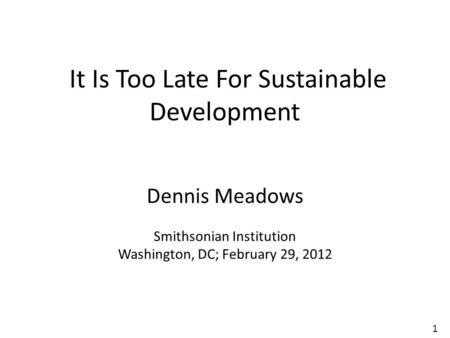 1 It Is Too Late For Sustainable Development Dennis Meadows Smithsonian Institution Washington, DC; February 29, 2012.