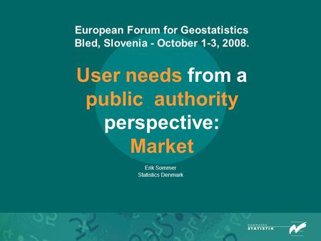 European Forum for Geostatistics Bled, Slovenia - October 1-3, 2008. User needs from a public authority perspective: Market Erik Sommer Statistics Denmark.