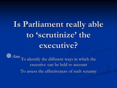 Is Parliament really able to ‘scrutinize’ the executive? To identify the different ways in which the executive can be held to account To assess the effectiveness.