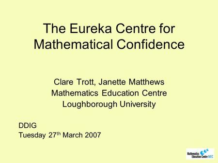 The Eureka Centre for Mathematical Confidence Clare Trott, Janette Matthews Mathematics Education Centre Loughborough University DDIG Tuesday 27 th March.