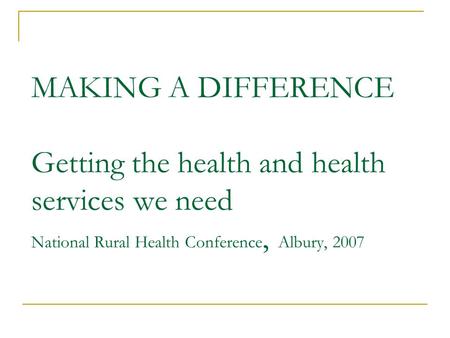 MAKING A DIFFERENCE Getting the health and health services we need National Rural Health Conference, Albury, 2007.