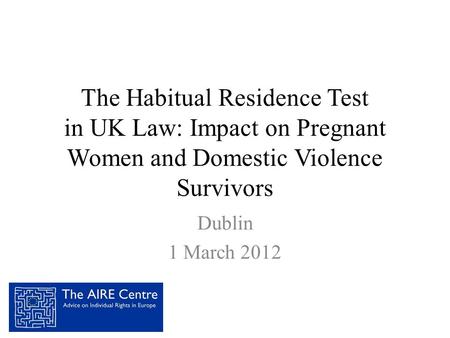 The Habitual Residence Test in UK Law: Impact on Pregnant Women and Domestic Violence Survivors Dublin 1 March 2012.