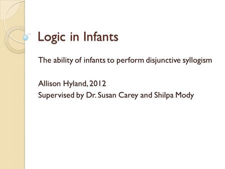 Logic in Infants The ability of infants to perform disjunctive syllogism Allison Hyland, 2012 Supervised by Dr. Susan Carey and Shilpa Mody.