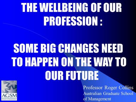 Professor Roger Collins Australian Graduate School of Management THE WELLBEING OF OUR PROFESSION : SOME BIG CHANGES NEED TO HAPPEN ON THE WAY TO OUR FUTURE.