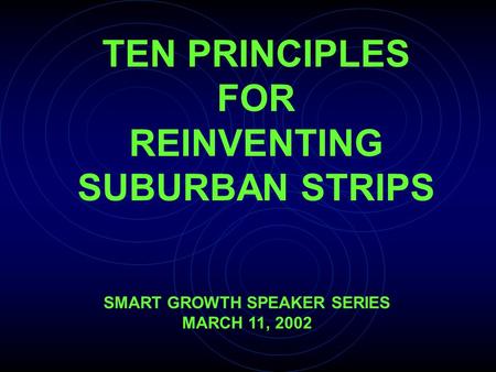 TEN PRINCIPLES FOR REINVENTING SUBURBAN STRIPS SMART GROWTH SPEAKER SERIES MARCH 11, 2002.