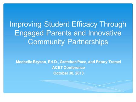 Improving Student Efficacy Through Engaged Parents and Innovative Community Partnerships Mechelle Bryson, Ed.D., Gretchen Pace, and Penny Tramel ACET Conference.