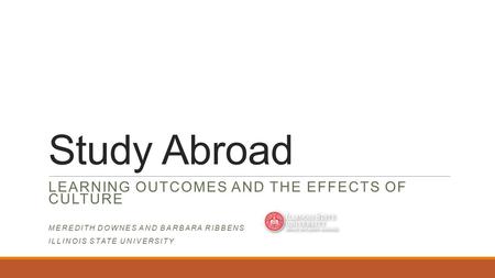 Study Abroad LEARNING OUTCOMES AND THE EFFECTS OF CULTURE MEREDITH DOWNES AND BARBARA RIBBENS ILLINOIS STATE UNIVERSITY.