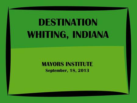 MAYORS INSTITUTE September, 18, 2013 DESTINATION WHITING, INDIANA.