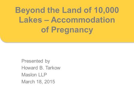 Beyond the Land of 10,000 Lakes – Accommodation of Pregnancy Presented by Howard B. Tarkow Maslon LLP March 18, 2015.