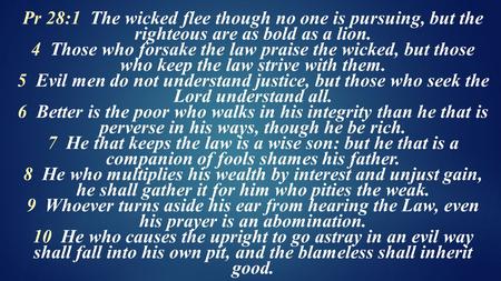 Pr 28:1 The wicked flee though no one is pursuing, but the righteous are as bold as a lion. 4 Those who forsake the law praise the wicked, but those who.