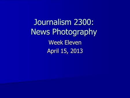 Week Eleven April 15, 2013 Journalism 2300: News Photography.