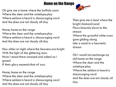 Home on the Range Oh give me a home where the buffalo roam Where the deer and the antelope play Where seldom is heard a discouraging word And the skies.