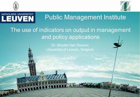 Public Management Institute The use of indicators on output in management and policy applications Dr. Wouter Van Dooren University of Leuven, Belgium London.