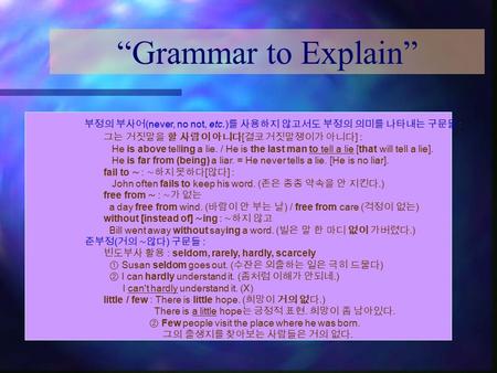 “Grammar to Explain” 부정의 부사어 (never, no not, etc.) 를 사용하지 않고서도 부정의 의미를 나타내는 구문들 : 그는 거짓말을 할 사람이 아니다 [ 결코 거짓말쟁이가 아니다 ] : He is above telling a lie. / He.