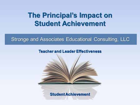 Student Achievement Teacher and Leader Effectiveness Stronge and Associates Educational Consulting, LLC The Principal’s Impact on Student Achievement.