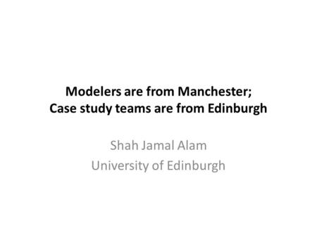 Modelers are from Manchester; Case study teams are from Edinburgh Shah Jamal Alam University of Edinburgh.