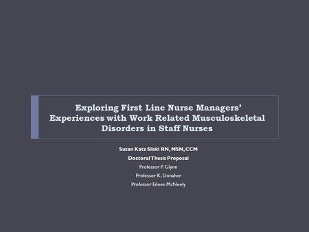 Exploring First Line Nurse Managers’ Experiences with Work Related Musculoskeletal Disorders in Staff Nurses Susan Katz Sliski RN, MSN, CCM Doctoral Thesis.