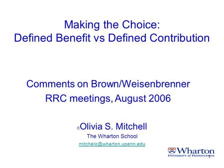 1 Making the Choice: Defined Benefit vs Defined Contribution © Olivia S. Mitchell The Wharton School Comments on Brown/Weisenbrenner.