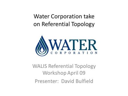 Water Corporation take on Referential Topology WALIS Referential Topology Workshop April 09 Presenter: David Bulfield.