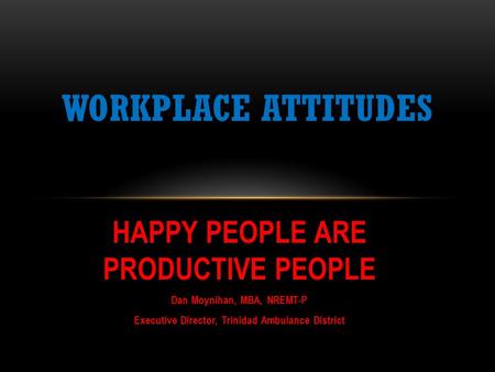 HAPPY PEOPLE ARE PRODUCTIVE PEOPLE Dan Moynihan, MBA, NREMT-P Executive Director, Trinidad Ambulance District WORKPLACE ATTITUDES.