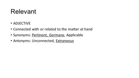 Relevant ADJECTIVE Connected with or related to the matter at hand Synonyms: Pertinent, Germane, Applicable Antonyms: Unconnected, Extraneous.