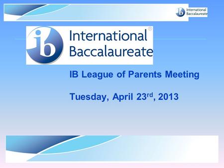 © International Baccalaureate Organization 2007 IB League of Parents Meeting Tuesday, April 23 rd, 2013.