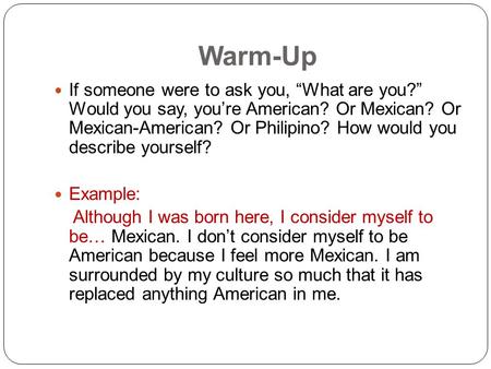 Warm-Up If someone were to ask you, “What are you?” Would you say, you’re American? Or Mexican? Or Mexican-American? Or Philipino? How would you describe.