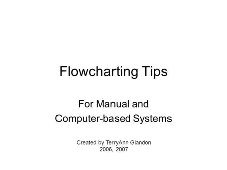 Flowcharting Tips For Manual and Computer-based Systems Created by TerryAnn Glandon 2006, 2007.