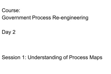 Course: Government Process Re-engineering Day 2 Session 1: Understanding of Process Maps.