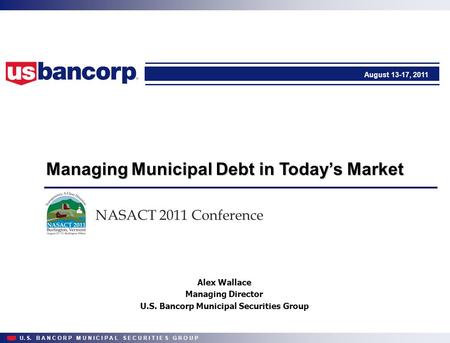 U. S. B A N C O R P M U N I C I P A L S E C U R I T I E S G R O U P Managing Municipal Debt in Today’s Market August 13-17, 2011 NASACT 2011 Conference.