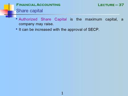 Financial Accounting 1 Lecture – 37 Share capital Authorized Share Capital is the maximum capital, a company may raise. It can be increased with the approval.