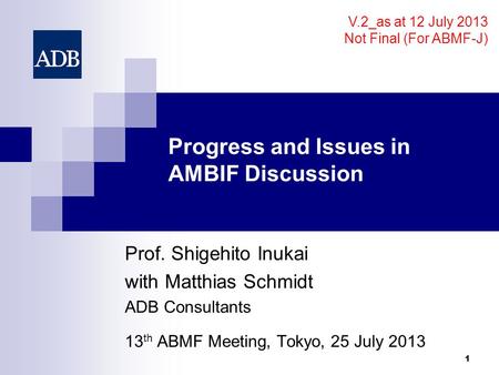 Progress and Issues in AMBIF Discussion Prof. Shigehito Inukai with Matthias Schmidt ADB Consultants 13 th ABMF Meeting, Tokyo, 25 July 2013 1 V.2_as at.