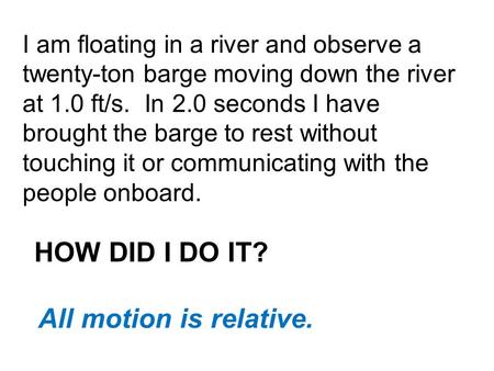 I am floating in a river and observe a twenty-ton barge moving down the river at 1.0 ft/s. In 2.0 seconds I have brought the barge to rest without touching.