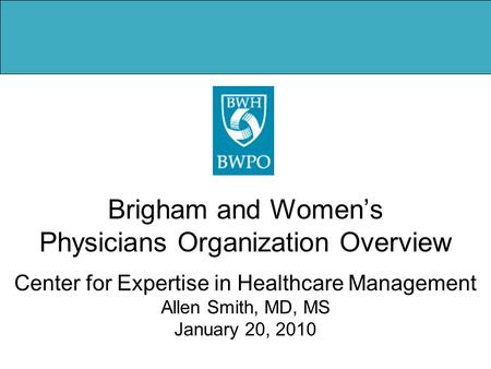 Brigham and Women’s Physicians Organization Overview Center for Expertise in Healthcare Management Allen Smith, MD, MS January 20, 2010.